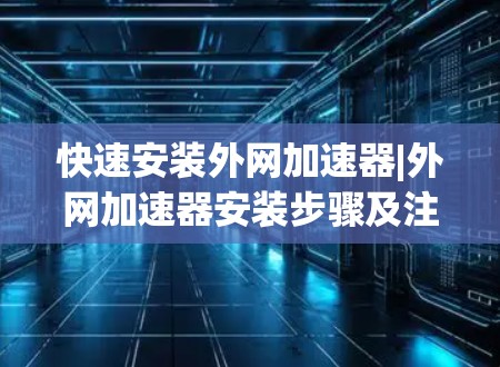 快速安装外网加速器|外网加速器安装步骤及注意事项 快速安装外网加速器|外网加速器安装步骤及注意事项